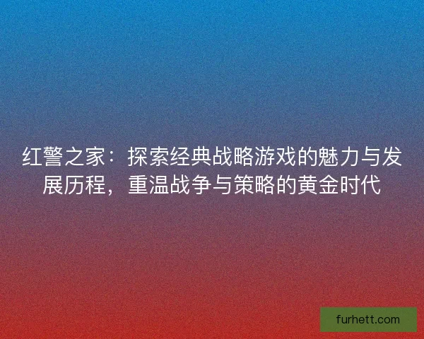 红警之家：探索经典战略游戏的魅力与发展历程，重温战争与策略的黄金时代