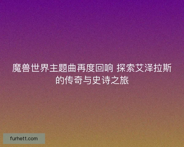 魔兽世界主题曲再度回响 探索艾泽拉斯的传奇与史诗之旅