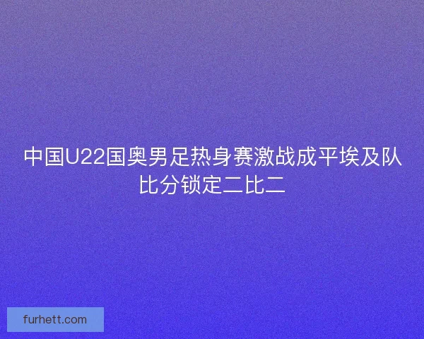 中国U22国奥男足热身赛激战成平埃及队比分锁定二比二