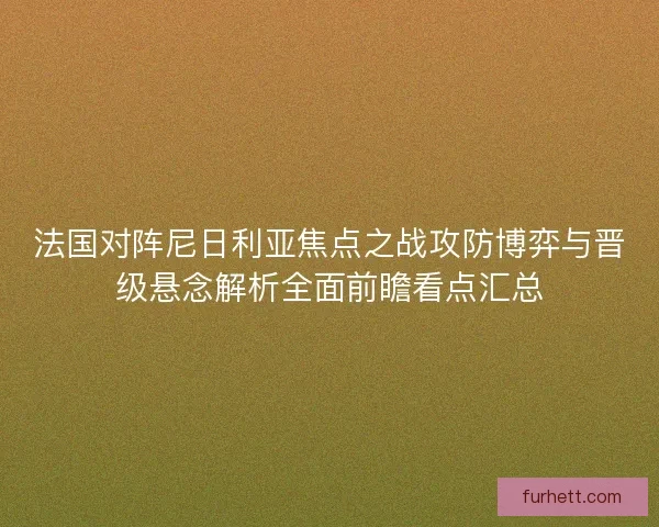 法国对阵尼日利亚焦点之战攻防博弈与晋级悬念解析全面前瞻看点汇总