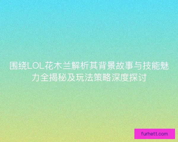 围绕LOL花木兰解析其背景故事与技能魅力全揭秘及玩法策略深度探讨