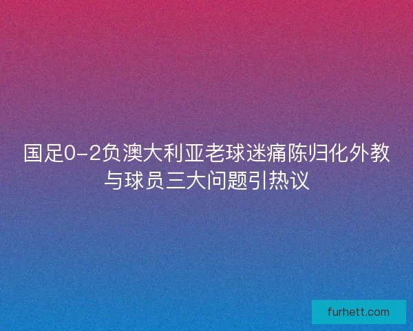 国足0-2负澳大利亚老球迷痛陈归化外教与球员三大问题引热议