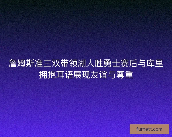 詹姆斯准三双带领湖人胜勇士赛后与库里拥抱耳语展现友谊与尊重