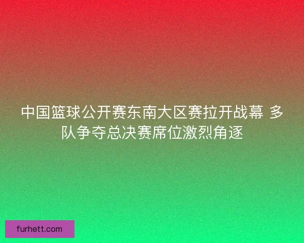中国篮球公开赛东南大区赛拉开战幕 多队争夺总决赛席位激烈角逐