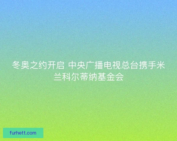 冬奥之约开启 中央广播电视总台携手米兰科尔蒂纳基金会