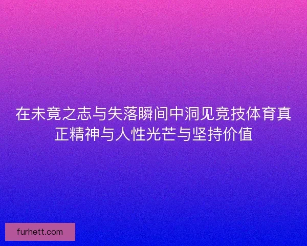 在未竟之志与失落瞬间中洞见竞技体育真正精神与人性光芒与坚持价值